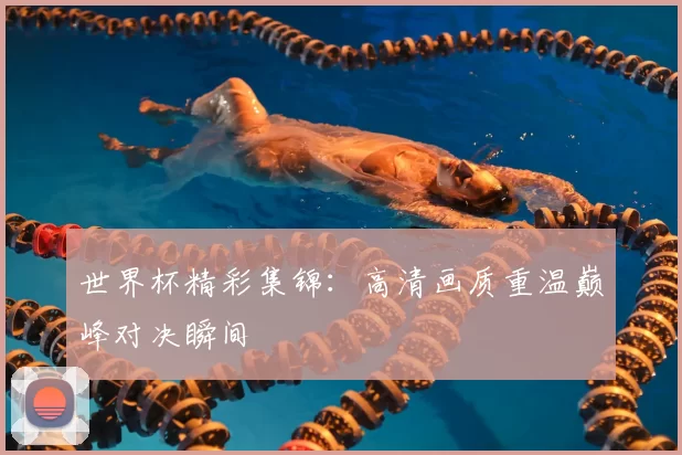 世界杯精彩集锦：高清画质重温巅峰对决瞬间