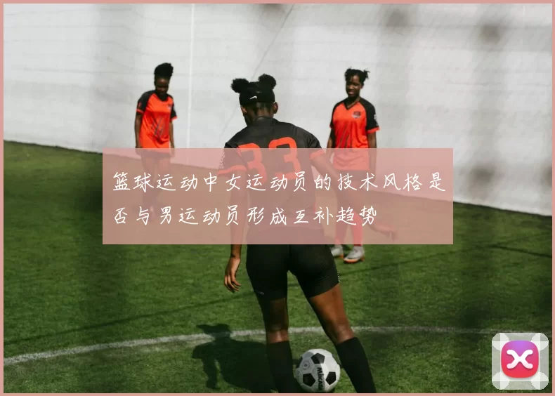 篮球运动中女运动员的技术风格是否与男运动员形成互补趋势