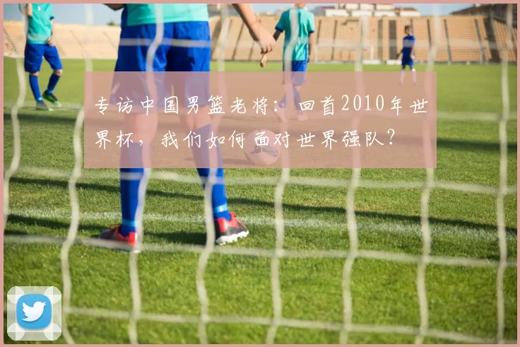 专访中国男篮老将:回首2010年世界杯,我们如何面对世界强队?