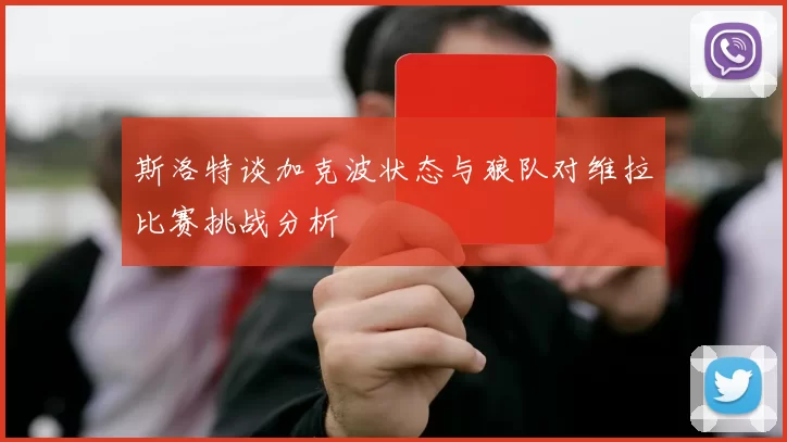 斯洛特谈加克波状态与狼队对维拉比赛挑战分析