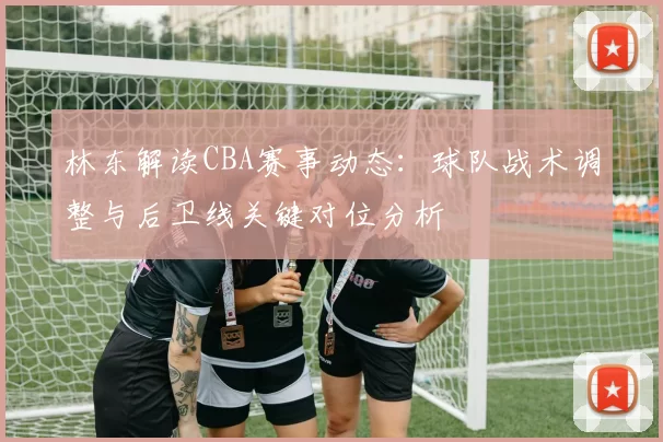林东解读CBA赛事动态:球队战术调整与后卫线关键对位分析