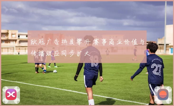 欧冠广告热度攀升 赛事商业价值与传播效应同步扩大