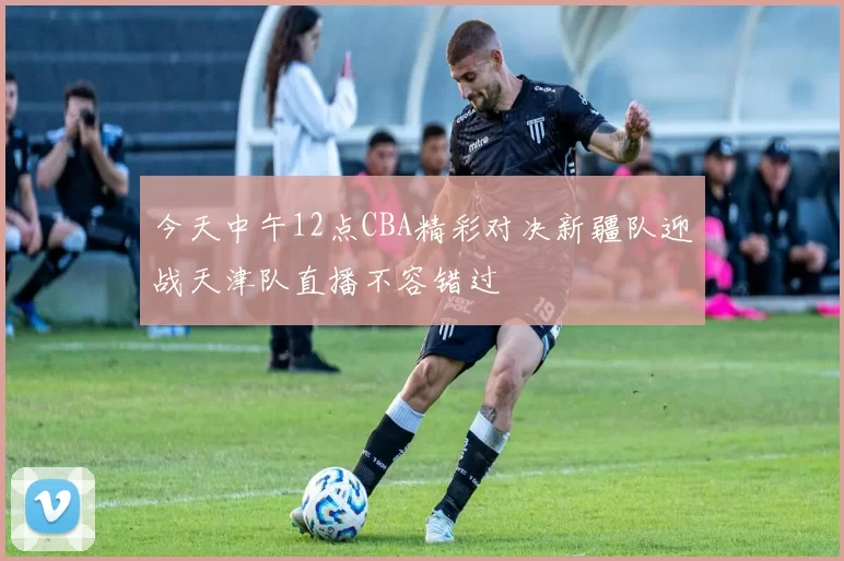今天中午12点CBA精彩对决新疆队迎战天津队直播不容错过