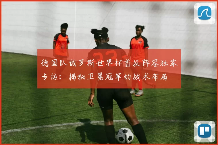 德国队俄罗斯世界杯首发阵容独家专访：揭秘卫冕冠军的战术布局