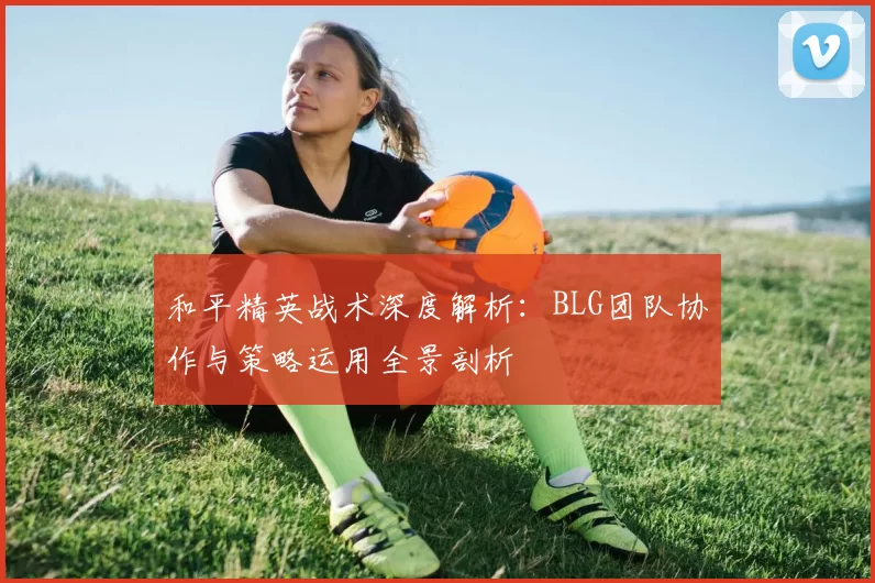 和平精英战术深度解析:BLG团队协作与策略运用全景剖析