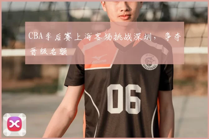 CBA季后赛上海客场挑战深圳，争夺晋级名额