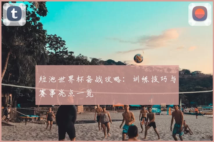 短池世界杯备战攻略：训练技巧与赛事亮点一览