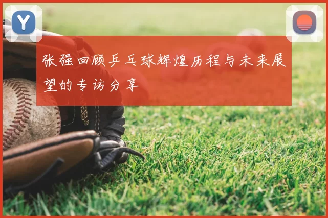 张强回顾乒乓球辉煌历程与未来展望的专访分享