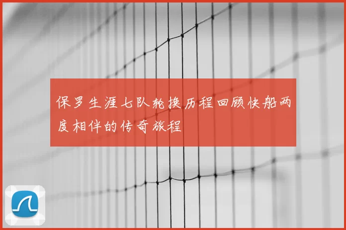 保罗生涯七队轮换历程回顾快船两度相伴的传奇旅程