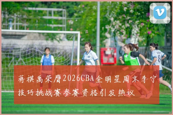 蒋祺禹荣膺2026CBA全明星周末李宁技巧挑战赛参赛资格引发热议
