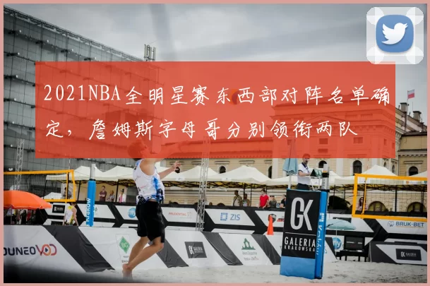 2021NBA全明星赛东西部对阵名单确定，詹姆斯字母哥分别领衔两队