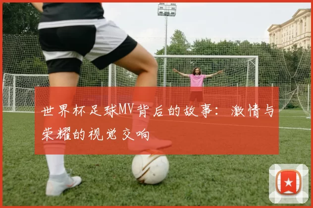 世界杯足球MV背后的故事:激情与荣耀的视觉交响