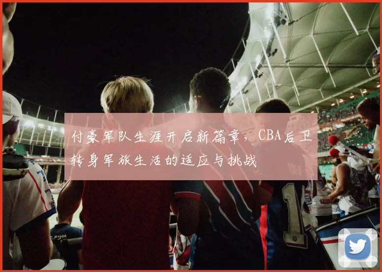 付豪军队生涯开启新篇章,CBA后卫转身军旅生活的适应与挑战