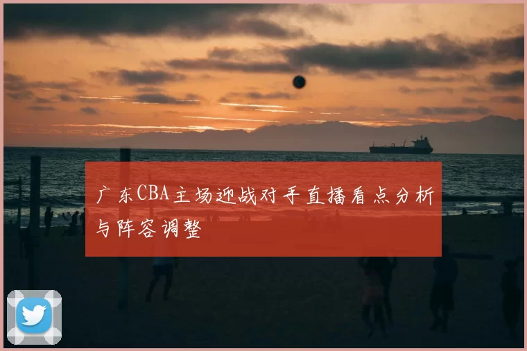 广东CBA主场迎战对手直播看点分析与阵容调整