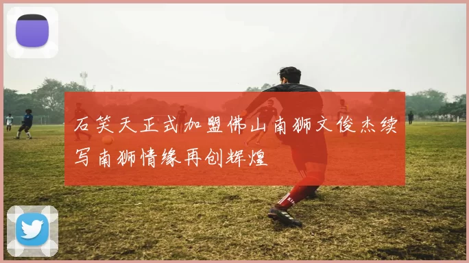 石笑天正式加盟佛山南狮文俊杰续写南狮情缘再创辉煌