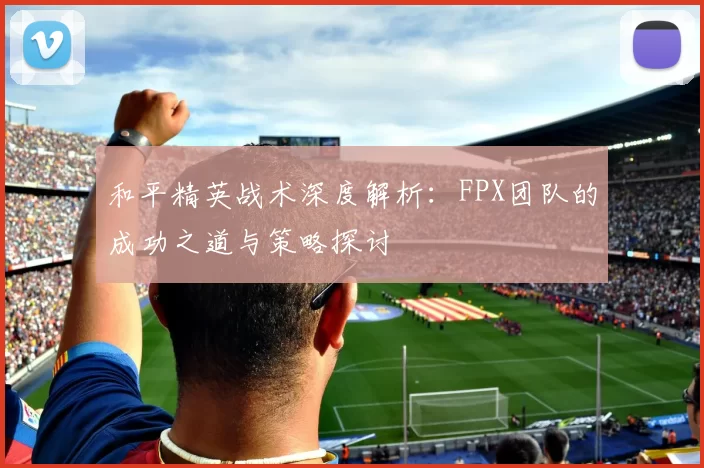 和平精英战术深度解析:FPX团队的成功之道与策略探讨