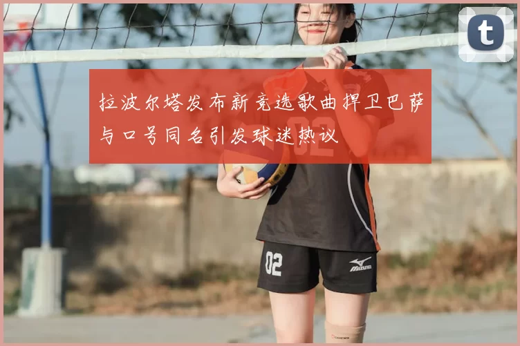 拉波尔塔发布新竞选歌曲捍卫巴萨与口号同名引发球迷热议