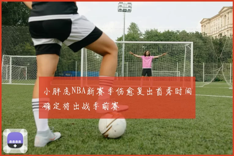 小胖虎NBA新赛季伤愈复出首秀时间确定将出战季前赛
