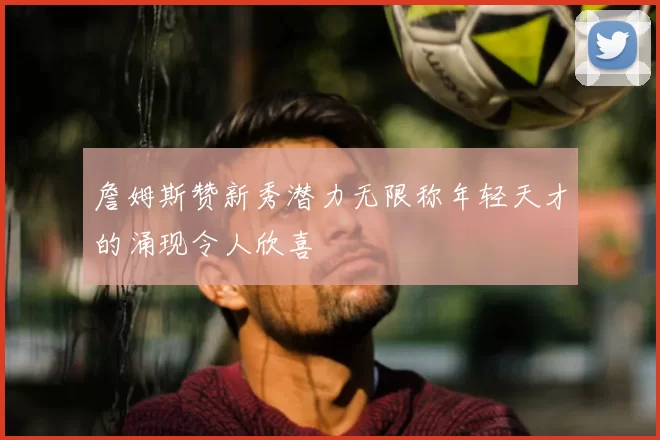 詹姆斯赞新秀潜力无限称年轻天才的涌现令人欣喜
