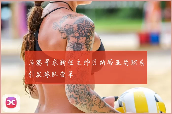 马赛寻求新任主帅贝纳蒂亚离职或引发球队变革