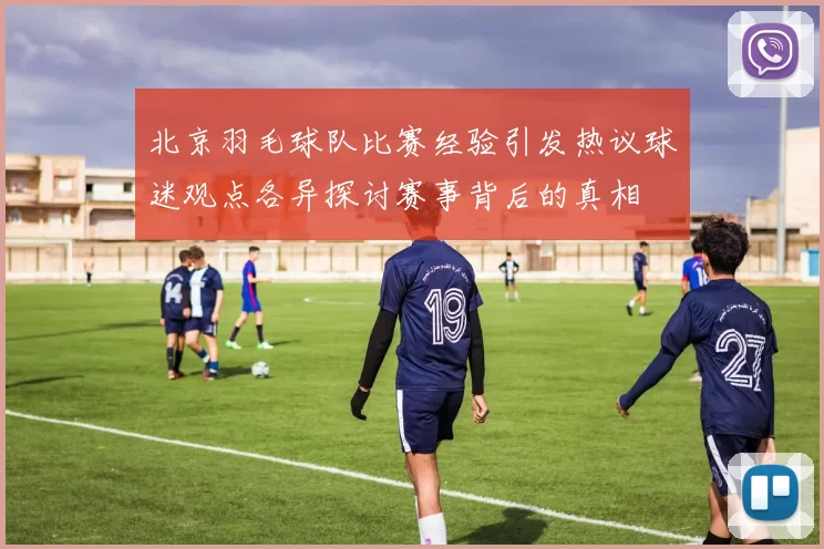 北京羽毛球队比赛经验引发热议球迷观点各异探讨赛事背后的真相