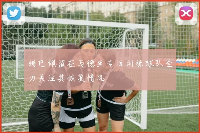 姆巴佩留在马德里专注训练球队全力关注其恢复情况