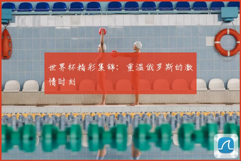 世界杯精彩集锦：重温俄罗斯的激情时刻