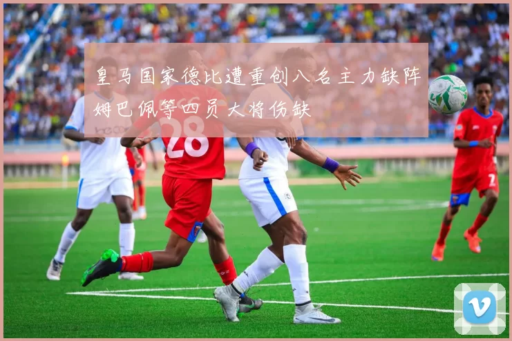 皇马国家德比遭重创八名主力缺阵姆巴佩等四员大将伤缺