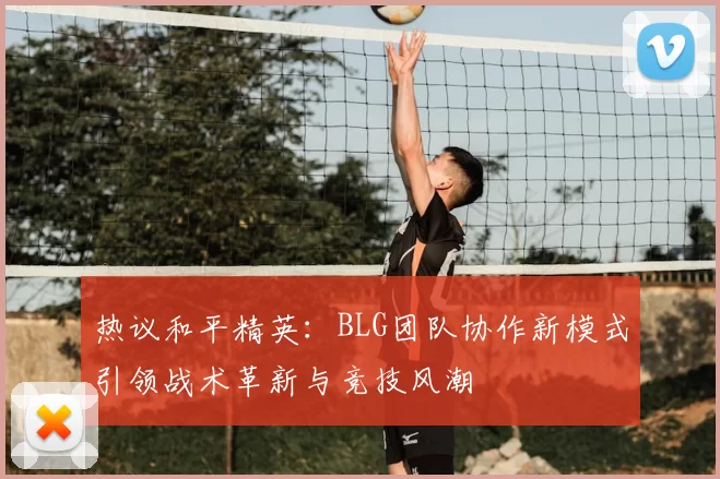 热议和平精英：BLG团队协作新模式引领战术革新与竞技风潮