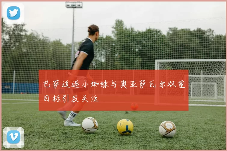 巴萨追逐小蜘蛛与奥亚萨瓦尔双重目标引发关注