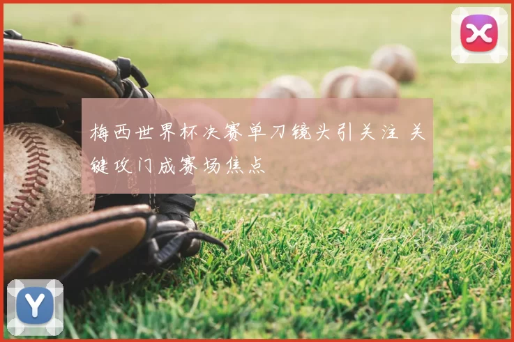 梅西世界杯决赛单刀镜头引关注 关键攻门成赛场焦点