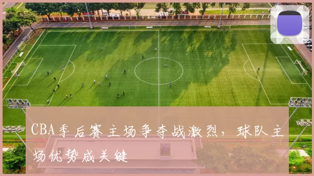 CBA季后赛主场争夺战激烈，球队主场优势成关键