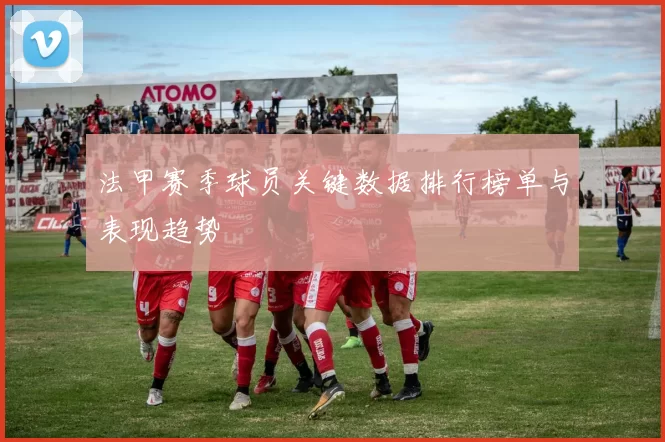 法甲赛季球员关键数据排行榜单与表现趋势