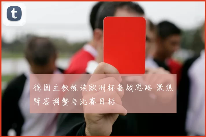 德国主教练谈欧洲杯备战思路 聚焦阵容调整与比赛目标
