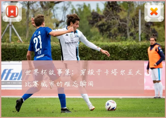 世界杯故事集：穿梭于卡塔尔五大比赛城市的难忘瞬间