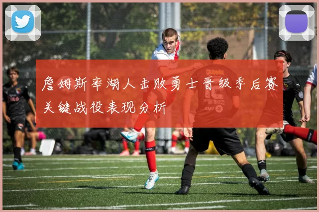 詹姆斯率湖人击败勇士晋级季后赛关键战役表现分析