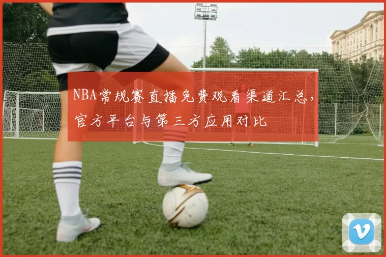 NBA常规赛直播免费观看渠道汇总，官方平台与第三方应用对比