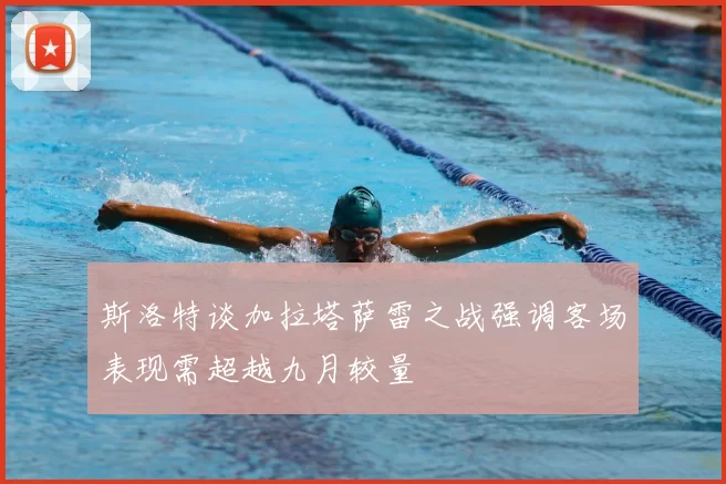斯洛特谈加拉塔萨雷之战强调客场表现需超越九月较量