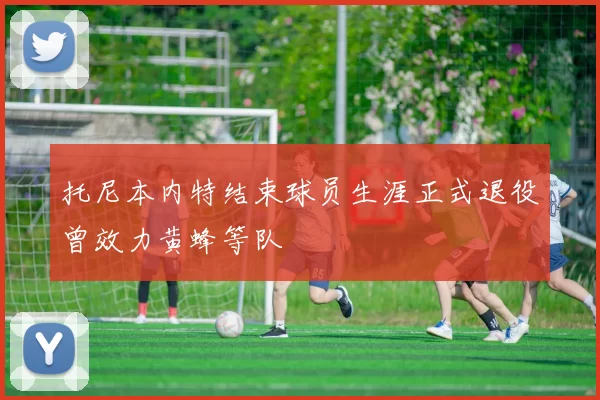 托尼本内特结束球员生涯正式退役曾效力黄蜂等队