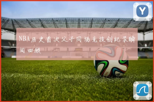 NBA历史首次父子同场竞技创纪录瞬间回顾
