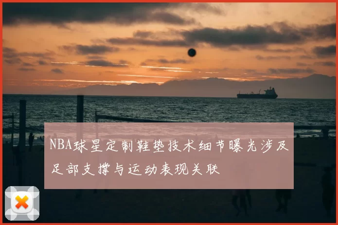 NBA球星定制鞋垫技术细节曝光涉及足部支撑与运动表现关联