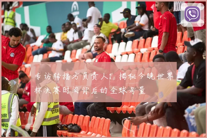专访转播方负责人:揭秘今晚世界杯决赛时间背后的全球考量