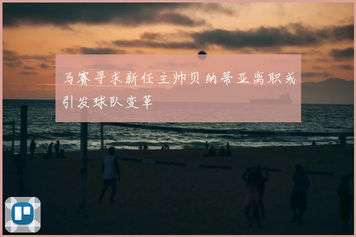 马赛寻求新任主帅贝纳蒂亚离职或引发球队变革
