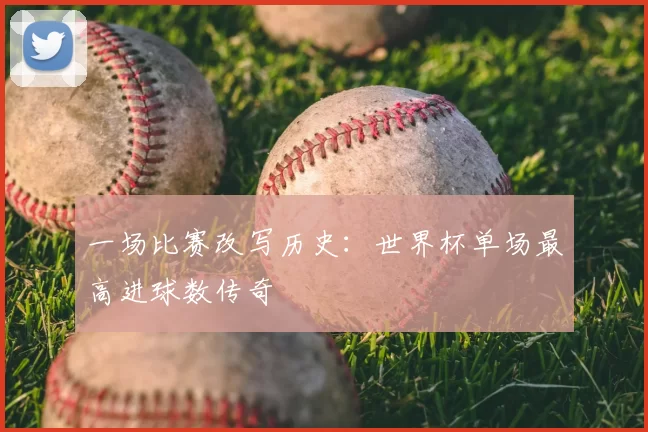 一场比赛改写历史:世界杯单场最高进球数传奇