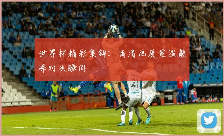 世界杯精彩集锦：高清画质重温巅峰对决瞬间