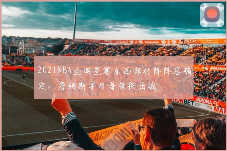 2021NBA全明星赛东西部对阵阵容确定，詹姆斯字母哥领衔出战