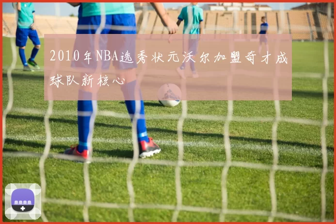 2010年NBA选秀状元沃尔加盟奇才成球队新核心