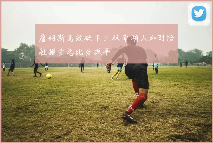詹姆斯高效砍下三双率湖人加时险胜掘金总比分扳平