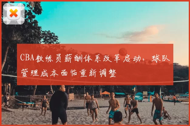 CBA教练员薪酬体系改革启动,球队管理成本面临重新调整