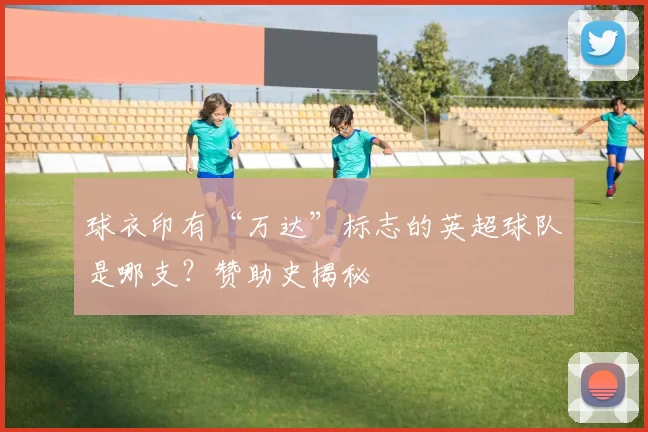 球衣印有“万达”标志的英超球队是哪支？赞助史揭秘